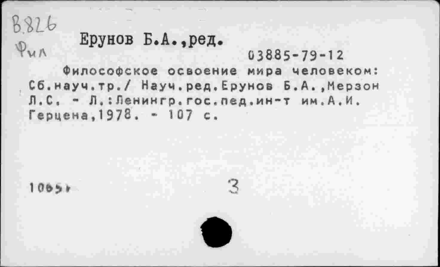 ﻿Ерунов Б.А.,ред.
ТмЛ	03885-79-12
Философское освоение мира человеком: Сб.науч.тр./ Науч.ред,Ерунов Б.А.,Мерзон Л.С. - Л.:Ленингр.гос.пед,ин-т им.А.И. Герцена, 1 978 . - 1 07 с.
1 ое>>»
3